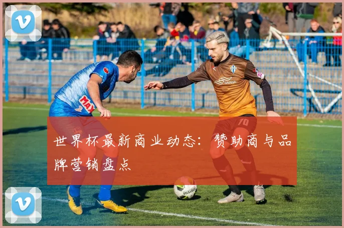 世界杯最新商业动态:赞助商与品牌营销盘点