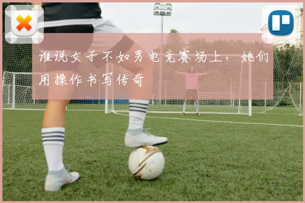 谁说女子不如男电竞赛场上，她们用操作书写传奇