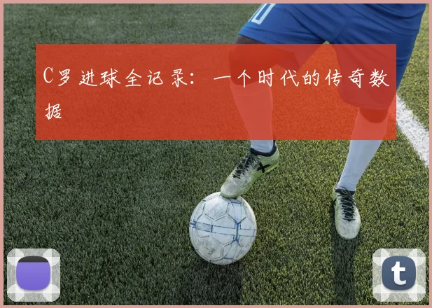 C罗进球全记录：一个时代的传奇数据