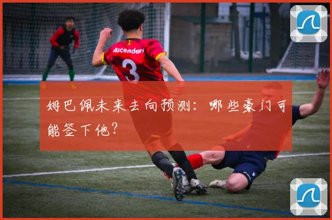 姆巴佩未来去向预测：哪些豪门可能签下他？