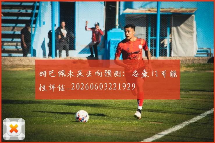 姆巴佩未来去向预测：各豪门可能性评估_20260603221929