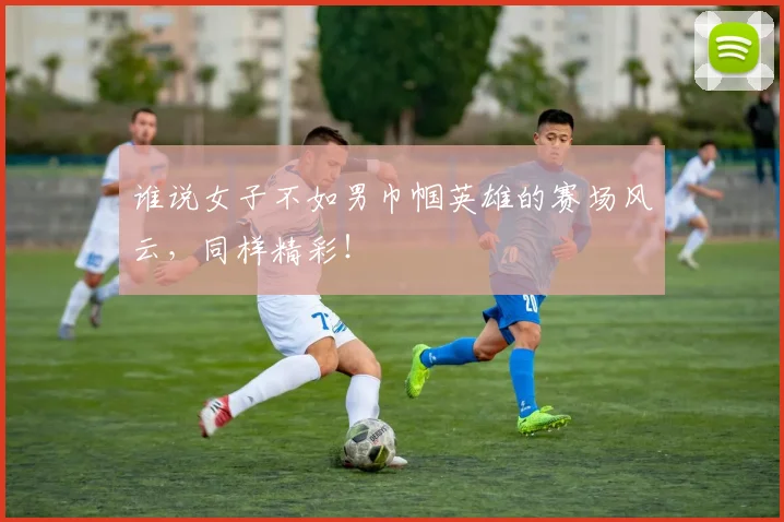 谁说女子不如男巾帼英雄的赛场风云，同样精彩！