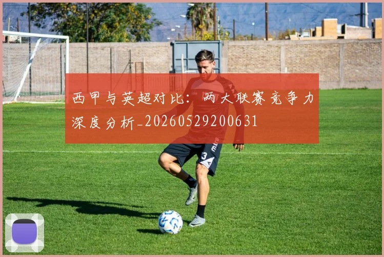 西甲与英超对比：两大联赛竞争力深度分析_20260529200631