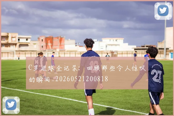 C罗进球全记录：回顾那些令人惊叹的瞬间_20260521200818